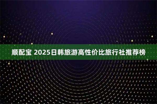 顺配宝 2025日韩旅游高性价比旅行社推荐榜