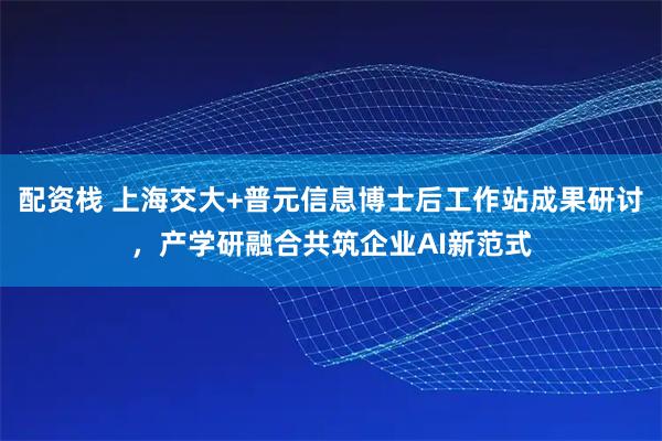 配资栈 上海交大+普元信息博士后工作站成果研讨，产学研融合共筑企业AI新范式