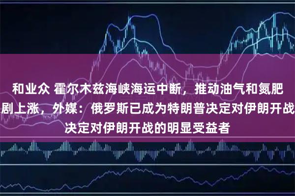 和业众 霍尔木兹海峡海运中断，推动油气和氮肥、磷肥价格急剧上涨，外媒：俄罗斯已成为特朗普决定对伊朗开战的明显受益者