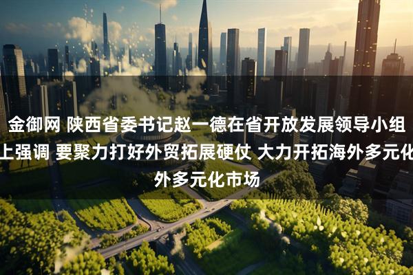 金御网 陕西省委书记赵一德在省开放发展领导小组会议上强调 要聚力打好外贸拓展硬仗 大力开拓海外多元化市场