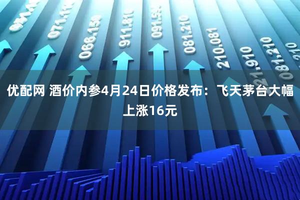 优配网 酒价内参4月24日价格发布：飞天茅台大幅上涨16元